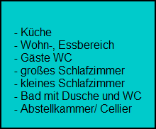 - Kche
     - Wohn-, Essbereich
     - Gste WC
     - groes Schlafzimmer
     - kleines Schlafzimmer
     - Bad mit Dusche und WC
     - Abstellkammer/ Cellier